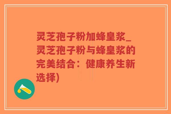 灵芝孢子粉加蜂皇浆_灵芝孢子粉与蜂皇浆的完美结合：健康养生新选择)