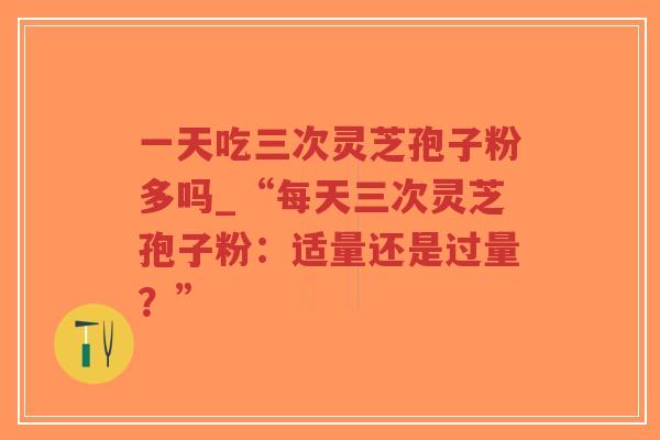 一天吃三次灵芝孢子粉多吗_“每天三次灵芝孢子粉：适量还是过量？”