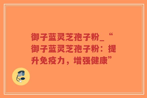 御子蓝灵芝孢子粉_“御子蓝灵芝孢子粉：提升免疫力，增强健康”