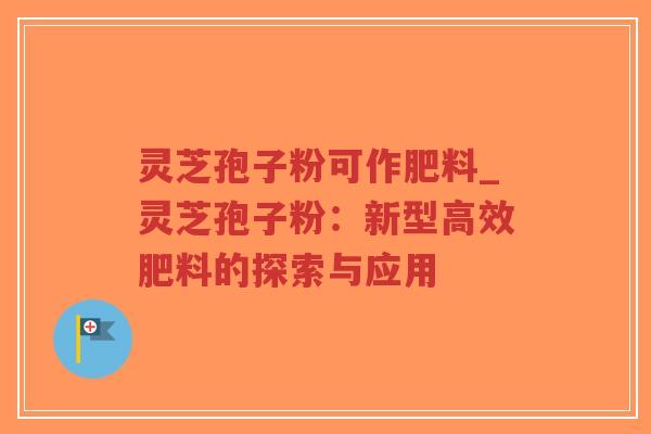 灵芝孢子粉可作肥料_灵芝孢子粉：新型高效肥料的探索与应用