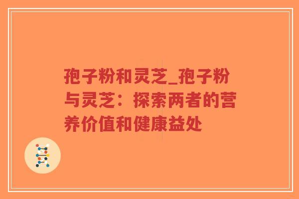孢子粉和灵芝_孢子粉与灵芝：探索两者的营养价值和健康益处
