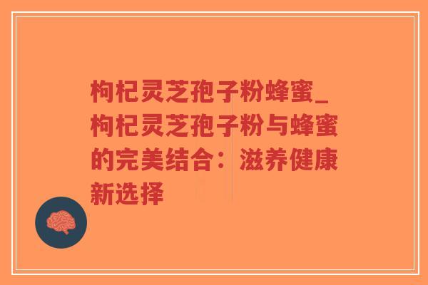枸杞灵芝孢子粉蜂蜜_枸杞灵芝孢子粉与蜂蜜的完美结合：滋养健康新选择