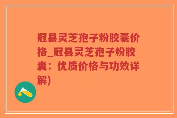 冠县灵芝孢子粉胶囊价格_冠县灵芝孢子粉胶囊：优质价格与功效详解)