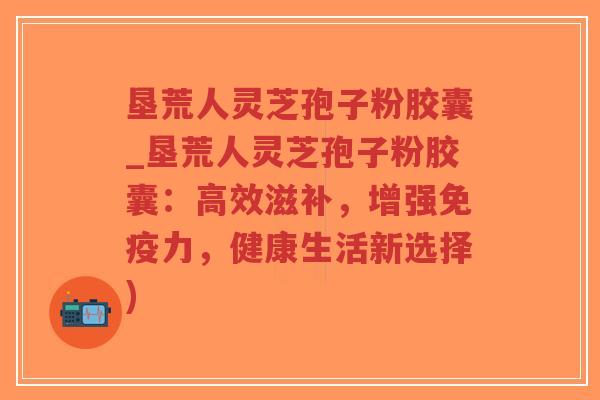 垦荒人灵芝孢子粉胶囊_垦荒人灵芝孢子粉胶囊：高效滋补，增强免疫力，健康生活新选择)