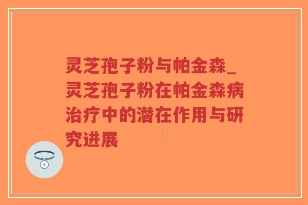 灵芝孢子粉与帕金森_灵芝孢子粉在帕金森病治疗中的潜在作用与研究进展