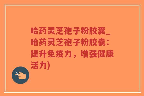 哈药灵芝孢子粉胶囊_哈药灵芝孢子粉胶囊：提升免疫力，增强健康活力)
