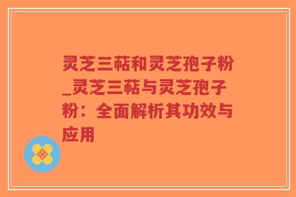 灵芝三萜和灵芝孢子粉_灵芝三萜与灵芝孢子粉：全面解析其功效与应用