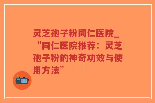 灵芝孢子粉同仁医院_“同仁医院推荐：灵芝孢子粉的神奇功效与使用方法”