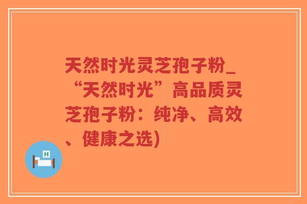 天然时光灵芝孢子粉_“天然时光”高品质灵芝孢子粉：纯净、高效、健康之选)