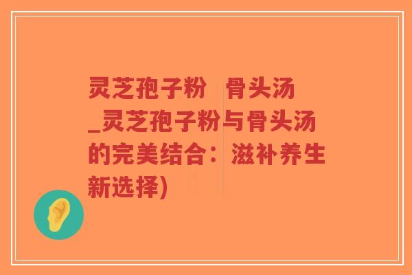 灵芝孢子粉  骨头汤_灵芝孢子粉与骨头汤的完美结合：滋补养生新选择)