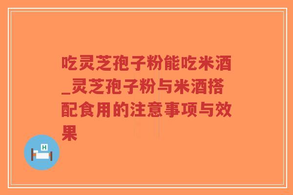 吃灵芝孢子粉能吃米酒_灵芝孢子粉与米酒搭配食用的注意事项与效果