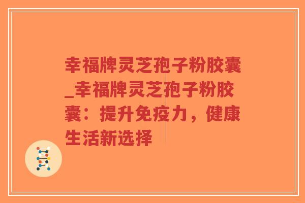 幸福牌灵芝孢子粉胶囊_幸福牌灵芝孢子粉胶囊：提升免疫力，健康生活新选择