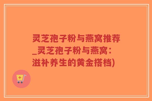 灵芝孢子粉与燕窝推荐_灵芝孢子粉与燕窝：滋补养生的黄金搭档)
