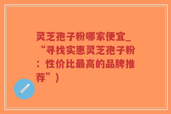 灵芝孢子粉哪家便宜_“寻找实惠灵芝孢子粉：性价比最高的品牌推荐”)