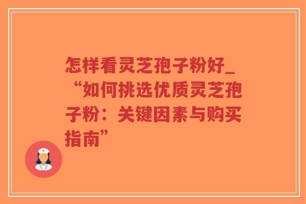 怎样看灵芝孢子粉好_“如何挑选优质灵芝孢子粉：关键因素与购买指南”