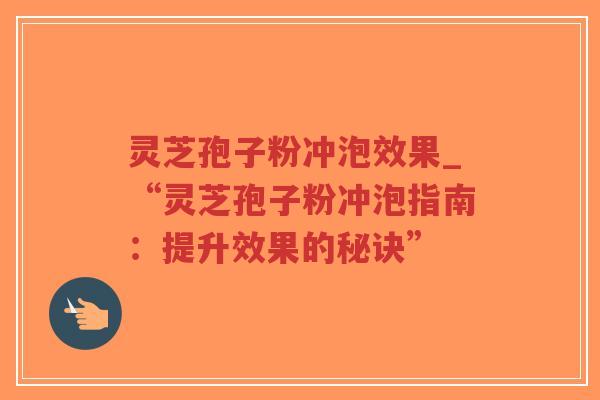 灵芝孢子粉冲泡效果_“灵芝孢子粉冲泡指南：提升效果的秘诀”