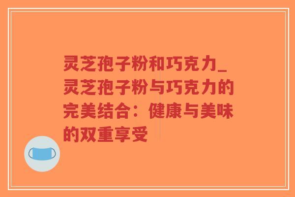 灵芝孢子粉和巧克力_灵芝孢子粉与巧克力的完美结合：健康与美味的双重享受