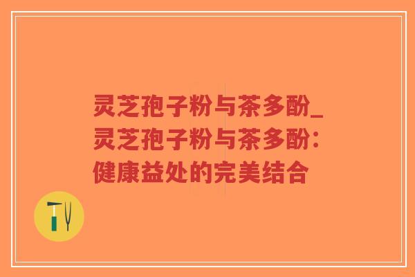 灵芝孢子粉与茶多酚_灵芝孢子粉与茶多酚：健康益处的完美结合