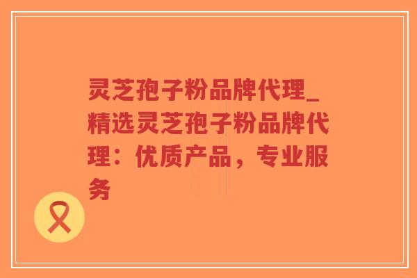 灵芝孢子粉品牌代理_精选灵芝孢子粉品牌代理：优质产品，专业服务
