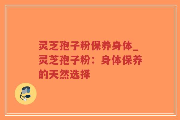 灵芝孢子粉保养身体_灵芝孢子粉：身体保养的天然选择