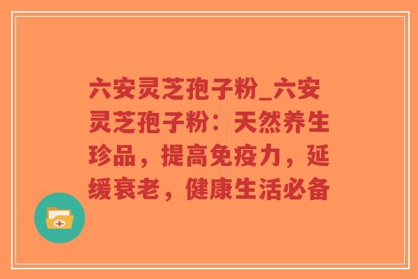 六安灵芝孢子粉_六安灵芝孢子粉：天然养生珍品，提高免疫力，延缓衰老，健康生活必备