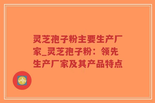 灵芝孢子粉主要生产厂家_灵芝孢子粉：领先生产厂家及其产品特点