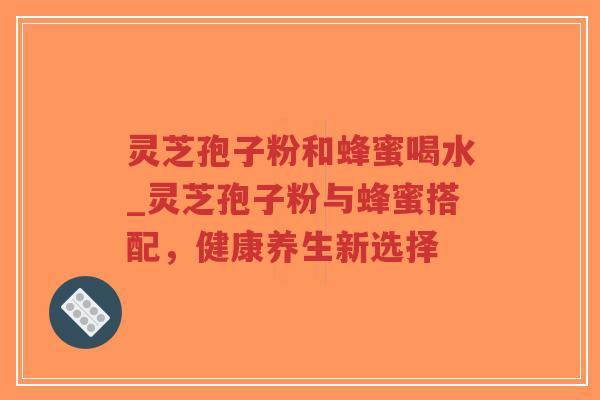 灵芝孢子粉和蜂蜜喝水_灵芝孢子粉与蜂蜜搭配，健康养生新选择