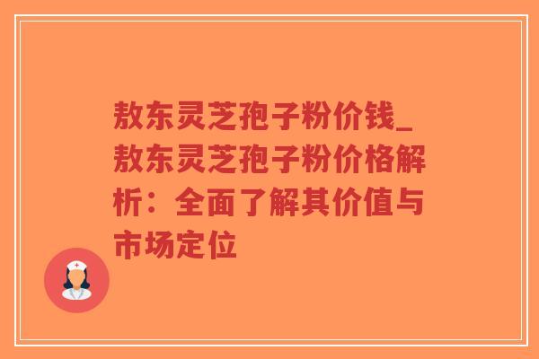 敖东灵芝孢子粉价钱_敖东灵芝孢子粉价格解析：全面了解其价值与市场定位