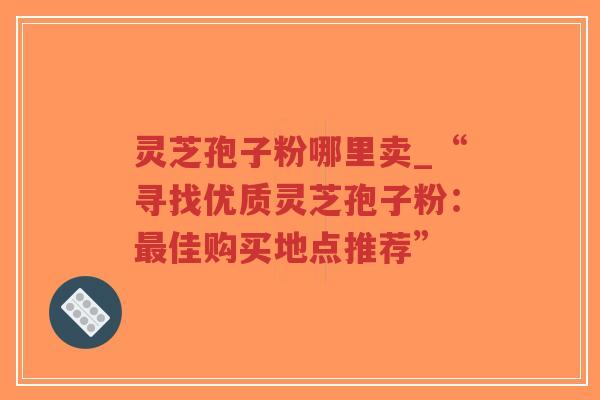 灵芝孢子粉哪里卖_“寻找优质灵芝孢子粉：最佳购买地点推荐”