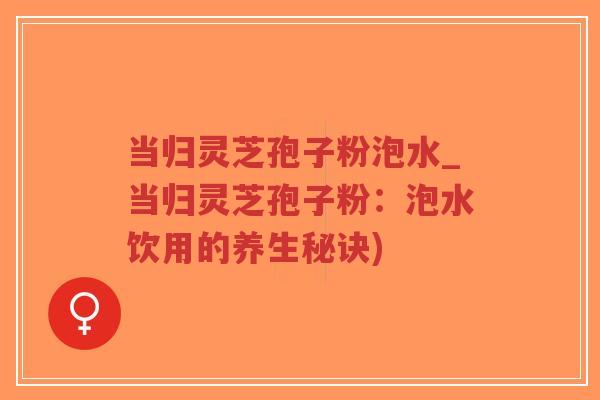 当归灵芝孢子粉泡水_当归灵芝孢子粉：泡水饮用的养生秘诀)