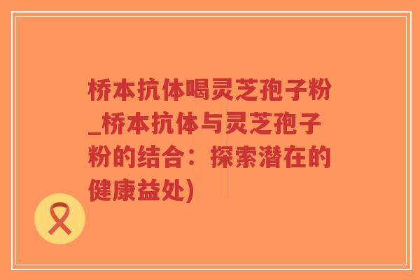 桥本抗体喝灵芝孢子粉_桥本抗体与灵芝孢子粉的结合：探索潜在的健康益处)