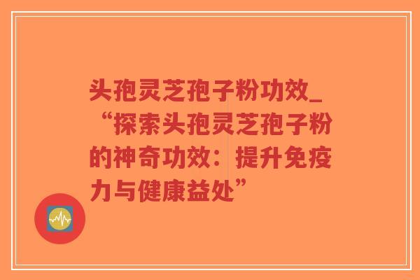 头孢灵芝孢子粉功效_“探索头孢灵芝孢子粉的神奇功效：提升免疫力与健康益处”