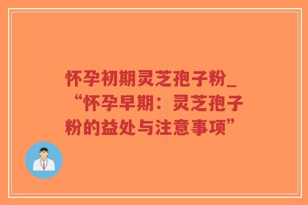 怀孕初期灵芝孢子粉_“怀孕早期：灵芝孢子粉的益处与注意事项”