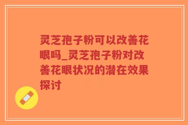 灵芝孢子粉可以改善花眼吗_灵芝孢子粉对改善花眼状况的潜在效果探讨