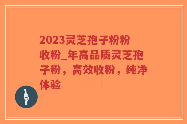 2023灵芝孢子粉粉收粉_年高品质灵芝孢子粉，高效收粉，纯净体验