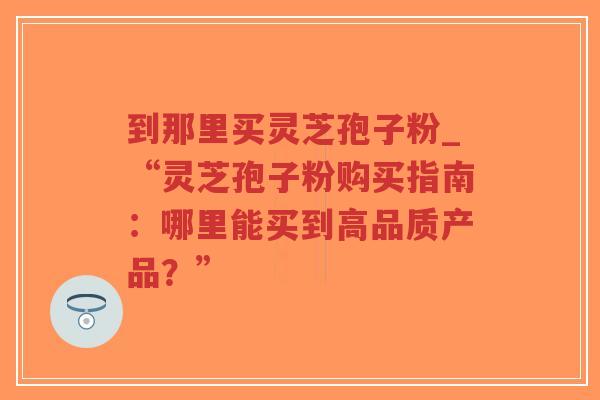 到那里买灵芝孢子粉_“灵芝孢子粉购买指南：哪里能买到高品质产品？”