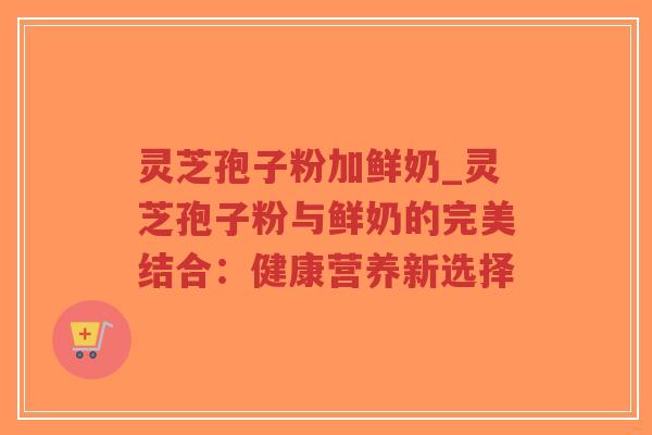 灵芝孢子粉加鲜奶_灵芝孢子粉与鲜奶的完美结合：健康营养新选择