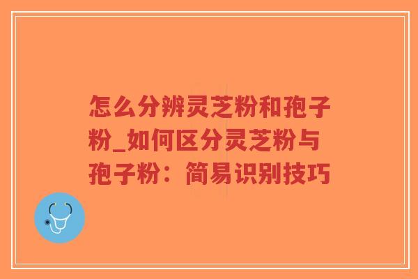 怎么分辨灵芝粉和孢子粉_如何区分灵芝粉与孢子粉：简易识别技巧