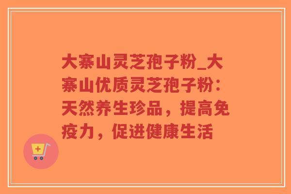 大寨山灵芝孢子粉_大寨山优质灵芝孢子粉：天然养生珍品，提高免疫力，促进健康生活