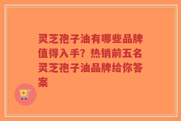 灵芝孢子油有哪些品牌值得入手？热销前五名灵芝孢子油品牌给你答案