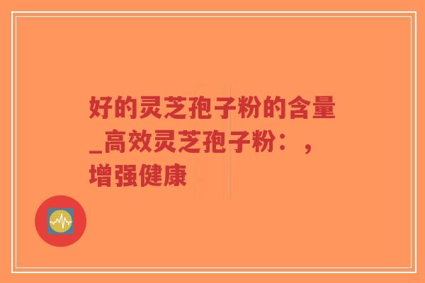 好的灵芝孢子粉的含量_高效灵芝孢子粉：，增强健康
