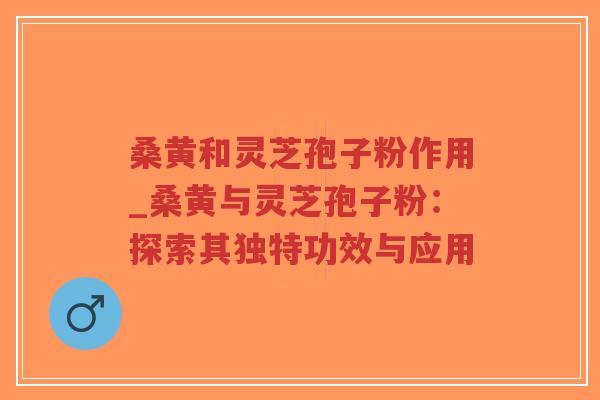 桑黄和灵芝孢子粉作用_桑黄与灵芝孢子粉：探索其独特功效与应用