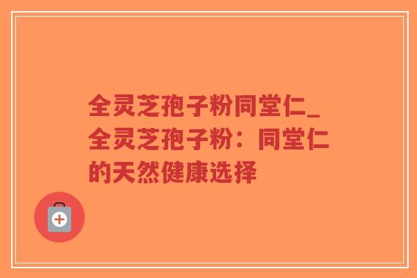 全灵芝孢子粉同堂仁_全灵芝孢子粉：同堂仁的天然健康选择
