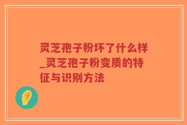 灵芝孢子粉坏了什么样_灵芝孢子粉变质的特征与识别方法