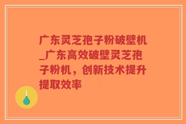 广东灵芝孢子粉破壁机_广东高效破壁灵芝孢子粉机，创新技术提升提取效率