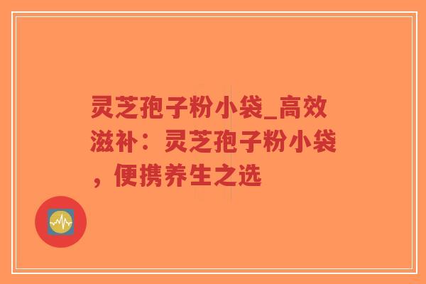 灵芝孢子粉小袋_高效滋补：灵芝孢子粉小袋，便携养生之选