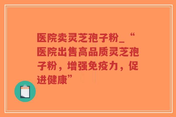 医院卖灵芝孢子粉_“医院出售高品质灵芝孢子粉，增强免疫力，促进健康”
