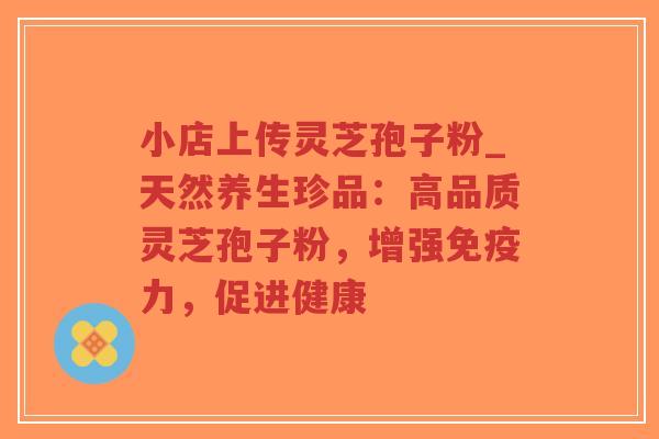 小店上传灵芝孢子粉_天然养生珍品：高品质灵芝孢子粉，增强免疫力，促进健康