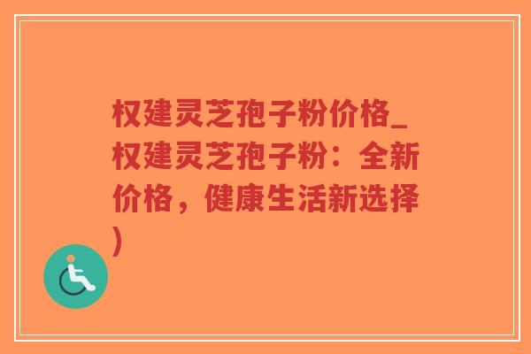 权建灵芝孢子粉价格_权建灵芝孢子粉：全新价格，健康生活新选择)