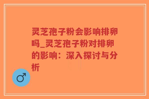 灵芝孢子粉会影响排卵吗_灵芝孢子粉对排卵的影响：深入探讨与分析